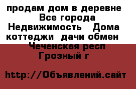 продам дом в деревне - Все города Недвижимость » Дома, коттеджи, дачи обмен   . Чеченская респ.,Грозный г.